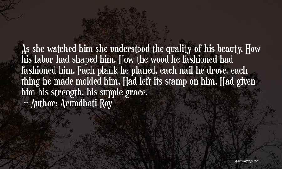 Arundhati Roy Quotes: As She Watched Him She Understood The Quality Of His Beauty. How His Labor Had Shaped Him. How The Wood