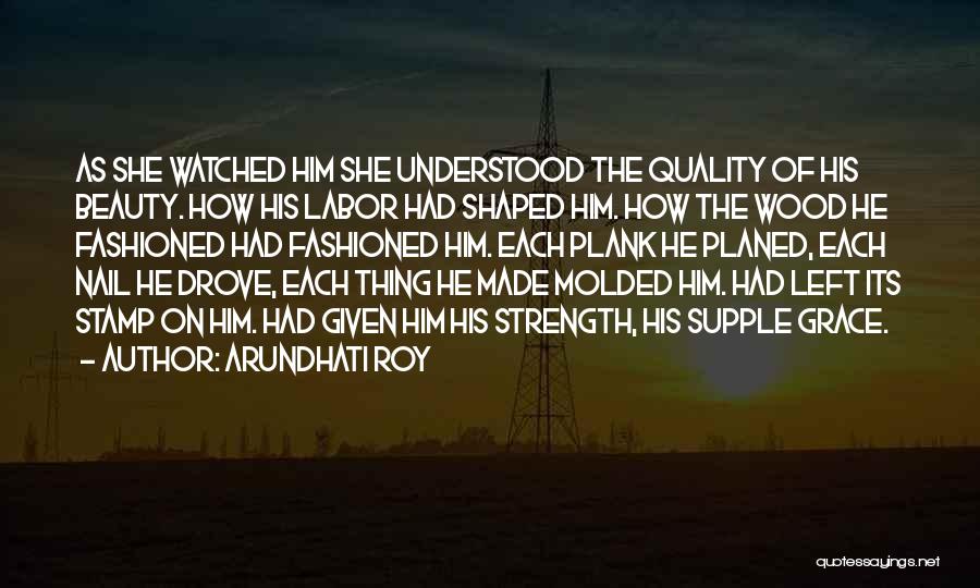 Arundhati Roy Quotes: As She Watched Him She Understood The Quality Of His Beauty. How His Labor Had Shaped Him. How The Wood