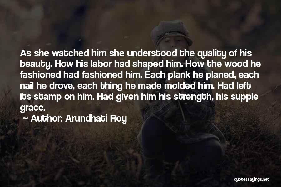 Arundhati Roy Quotes: As She Watched Him She Understood The Quality Of His Beauty. How His Labor Had Shaped Him. How The Wood