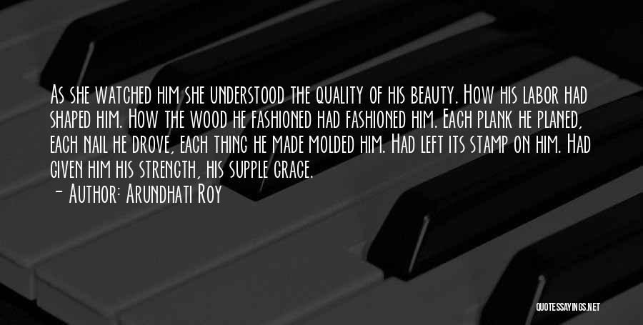 Arundhati Roy Quotes: As She Watched Him She Understood The Quality Of His Beauty. How His Labor Had Shaped Him. How The Wood
