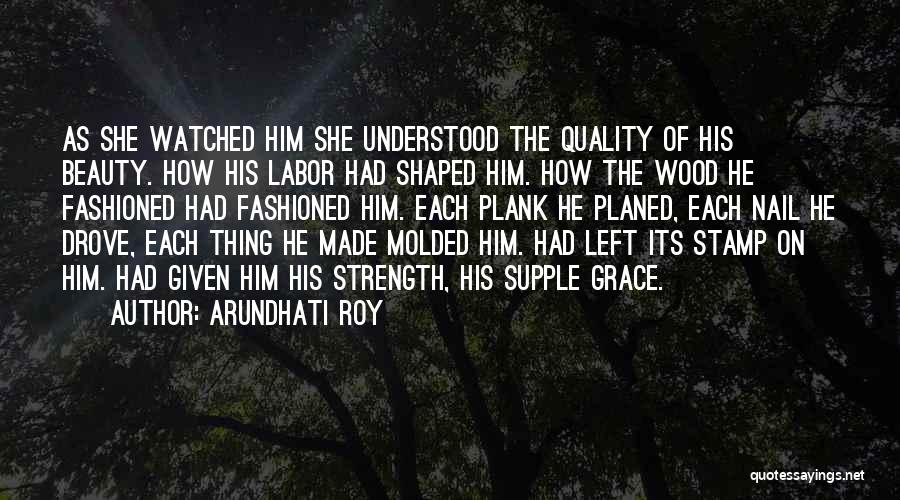 Arundhati Roy Quotes: As She Watched Him She Understood The Quality Of His Beauty. How His Labor Had Shaped Him. How The Wood