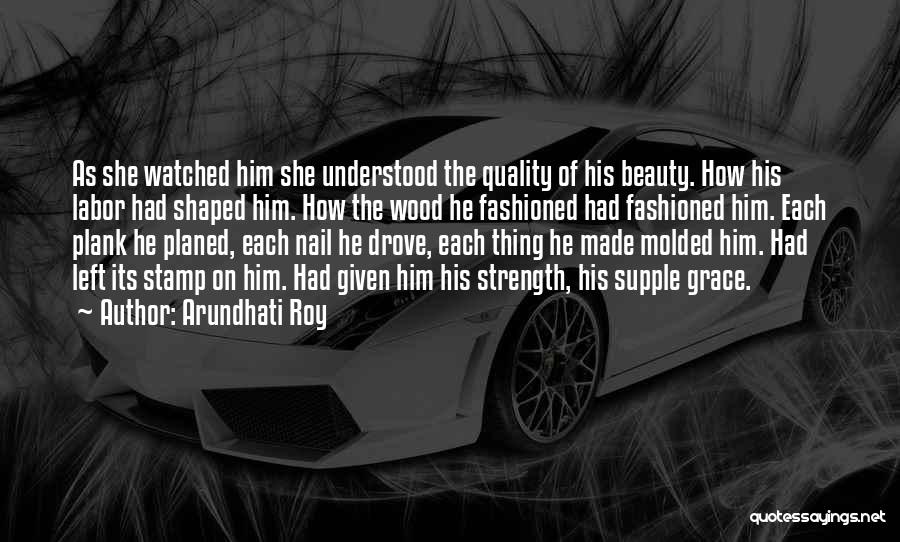 Arundhati Roy Quotes: As She Watched Him She Understood The Quality Of His Beauty. How His Labor Had Shaped Him. How The Wood