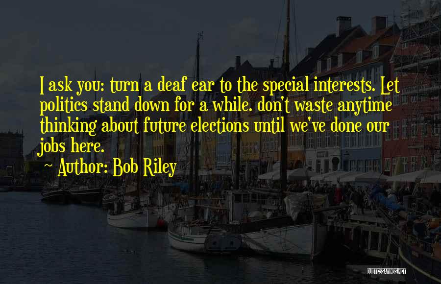 Bob Riley Quotes: I Ask You: Turn A Deaf Ear To The Special Interests. Let Politics Stand Down For A While. Don't Waste