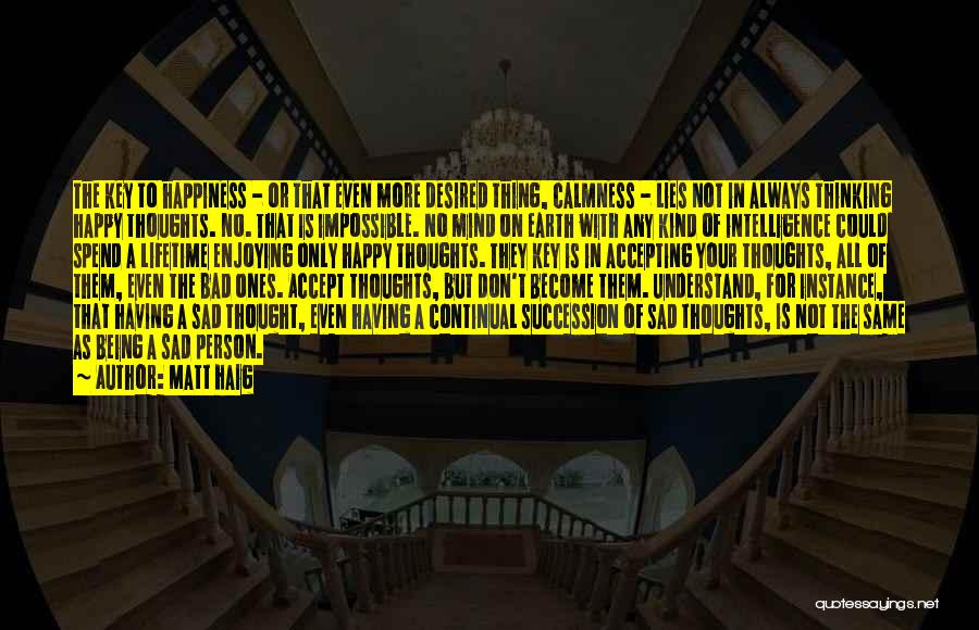Matt Haig Quotes: The Key To Happiness - Or That Even More Desired Thing, Calmness - Lies Not In Always Thinking Happy Thoughts.