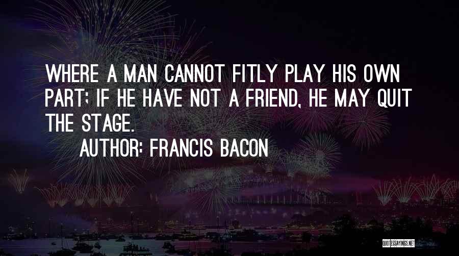 Francis Bacon Quotes: Where A Man Cannot Fitly Play His Own Part; If He Have Not A Friend, He May Quit The Stage.