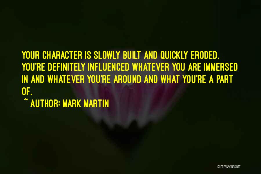 Mark Martin Quotes: Your Character Is Slowly Built And Quickly Eroded. You're Definitely Influenced Whatever You Are Immersed In And Whatever You're Around