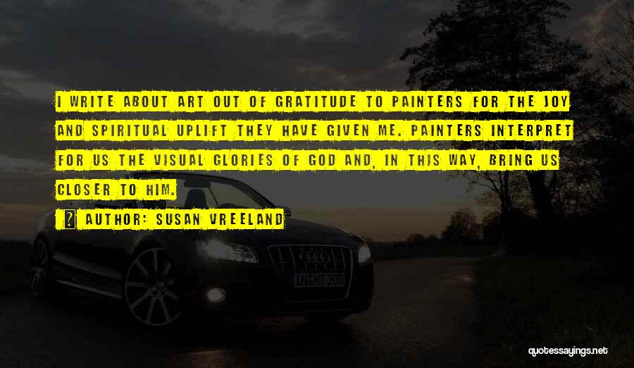 Susan Vreeland Quotes: I Write About Art Out Of Gratitude To Painters For The Joy And Spiritual Uplift They Have Given Me. Painters