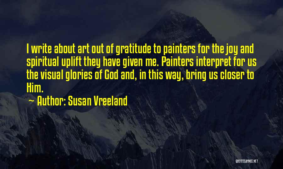 Susan Vreeland Quotes: I Write About Art Out Of Gratitude To Painters For The Joy And Spiritual Uplift They Have Given Me. Painters