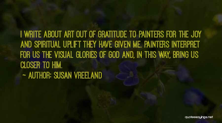 Susan Vreeland Quotes: I Write About Art Out Of Gratitude To Painters For The Joy And Spiritual Uplift They Have Given Me. Painters