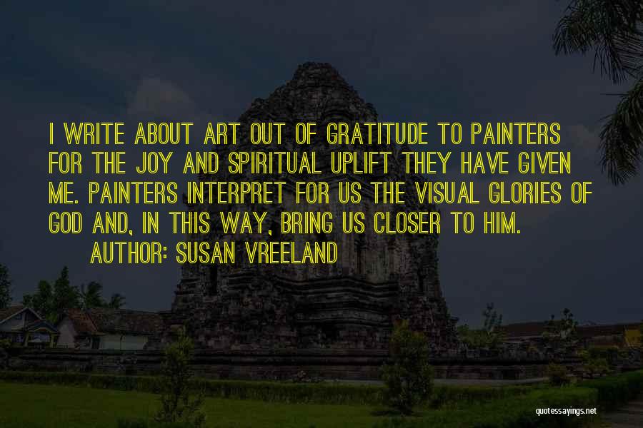 Susan Vreeland Quotes: I Write About Art Out Of Gratitude To Painters For The Joy And Spiritual Uplift They Have Given Me. Painters