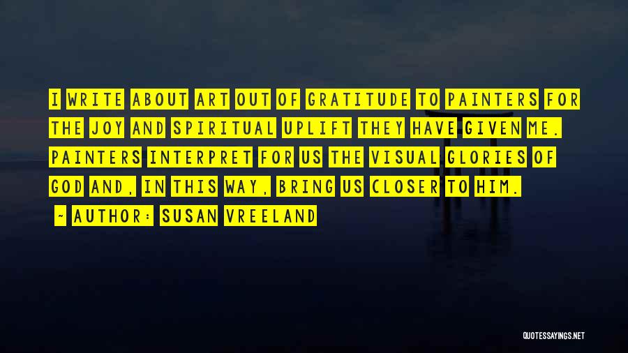 Susan Vreeland Quotes: I Write About Art Out Of Gratitude To Painters For The Joy And Spiritual Uplift They Have Given Me. Painters