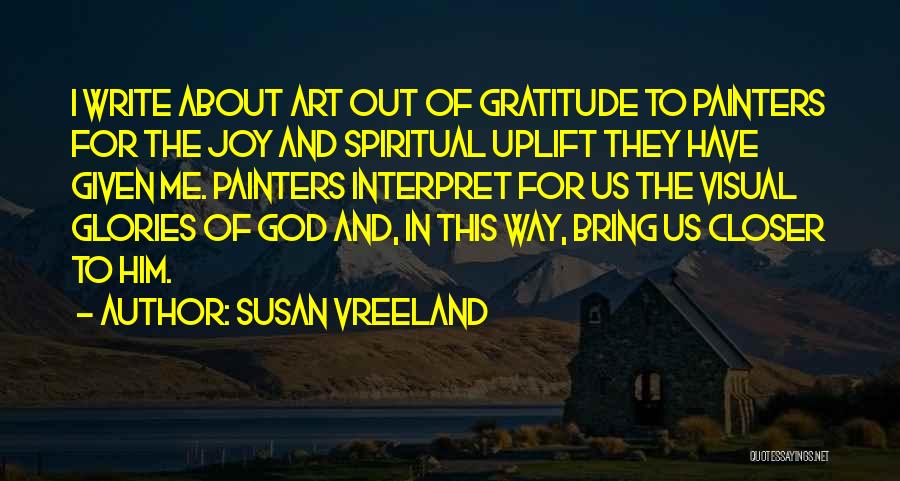 Susan Vreeland Quotes: I Write About Art Out Of Gratitude To Painters For The Joy And Spiritual Uplift They Have Given Me. Painters