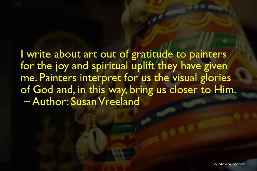 Susan Vreeland Quotes: I Write About Art Out Of Gratitude To Painters For The Joy And Spiritual Uplift They Have Given Me. Painters