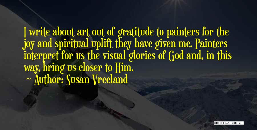 Susan Vreeland Quotes: I Write About Art Out Of Gratitude To Painters For The Joy And Spiritual Uplift They Have Given Me. Painters