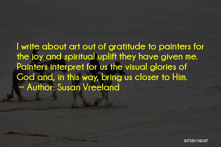 Susan Vreeland Quotes: I Write About Art Out Of Gratitude To Painters For The Joy And Spiritual Uplift They Have Given Me. Painters