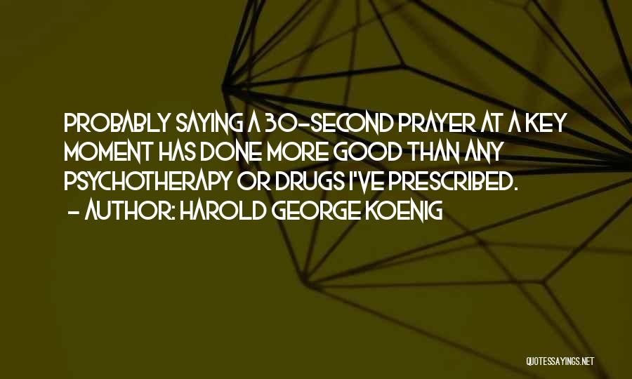 Harold George Koenig Quotes: Probably Saying A 30-second Prayer At A Key Moment Has Done More Good Than Any Psychotherapy Or Drugs I've Prescribed.