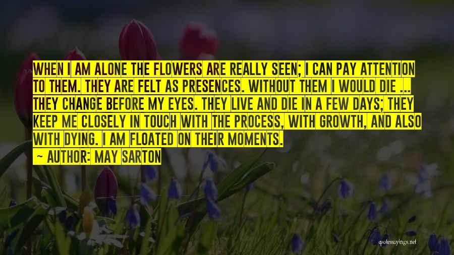 May Sarton Quotes: When I Am Alone The Flowers Are Really Seen; I Can Pay Attention To Them. They Are Felt As Presences.