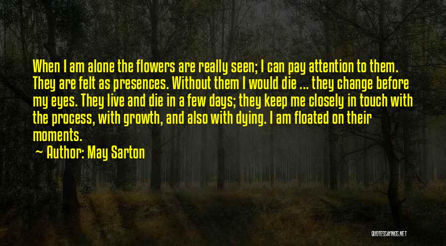 May Sarton Quotes: When I Am Alone The Flowers Are Really Seen; I Can Pay Attention To Them. They Are Felt As Presences.