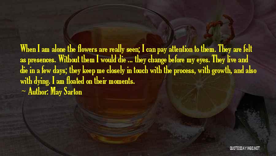 May Sarton Quotes: When I Am Alone The Flowers Are Really Seen; I Can Pay Attention To Them. They Are Felt As Presences.