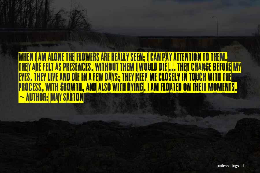 May Sarton Quotes: When I Am Alone The Flowers Are Really Seen; I Can Pay Attention To Them. They Are Felt As Presences.
