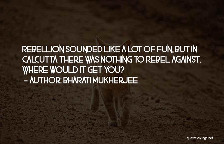 Bharati Mukherjee Quotes: Rebellion Sounded Like A Lot Of Fun, But In Calcutta There Was Nothing To Rebel Against. Where Would It Get