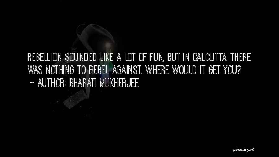 Bharati Mukherjee Quotes: Rebellion Sounded Like A Lot Of Fun, But In Calcutta There Was Nothing To Rebel Against. Where Would It Get