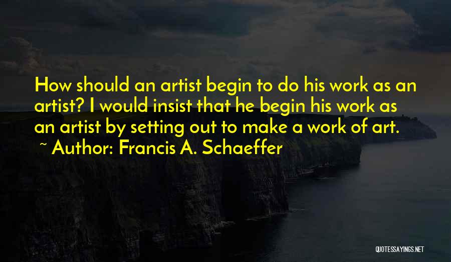 Francis A. Schaeffer Quotes: How Should An Artist Begin To Do His Work As An Artist? I Would Insist That He Begin His Work