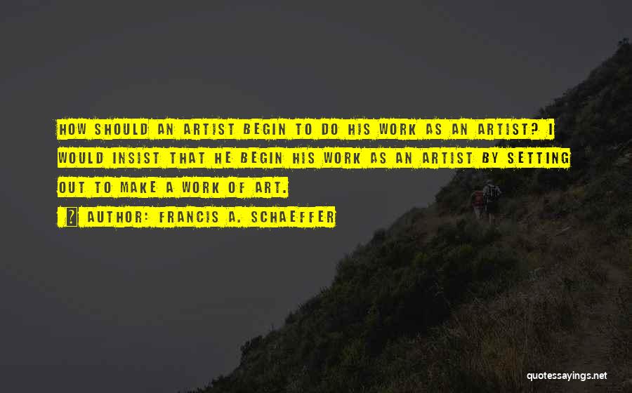 Francis A. Schaeffer Quotes: How Should An Artist Begin To Do His Work As An Artist? I Would Insist That He Begin His Work