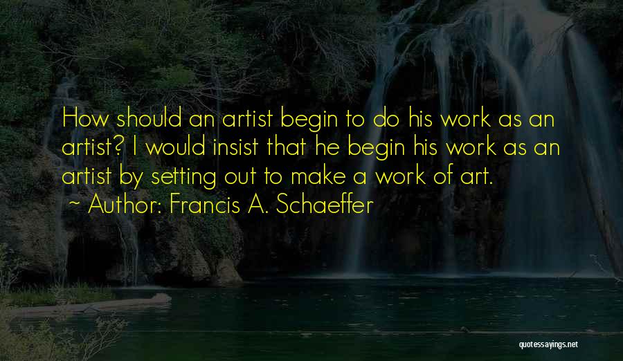Francis A. Schaeffer Quotes: How Should An Artist Begin To Do His Work As An Artist? I Would Insist That He Begin His Work