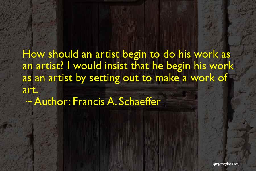 Francis A. Schaeffer Quotes: How Should An Artist Begin To Do His Work As An Artist? I Would Insist That He Begin His Work