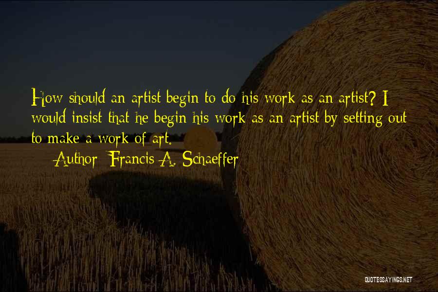 Francis A. Schaeffer Quotes: How Should An Artist Begin To Do His Work As An Artist? I Would Insist That He Begin His Work