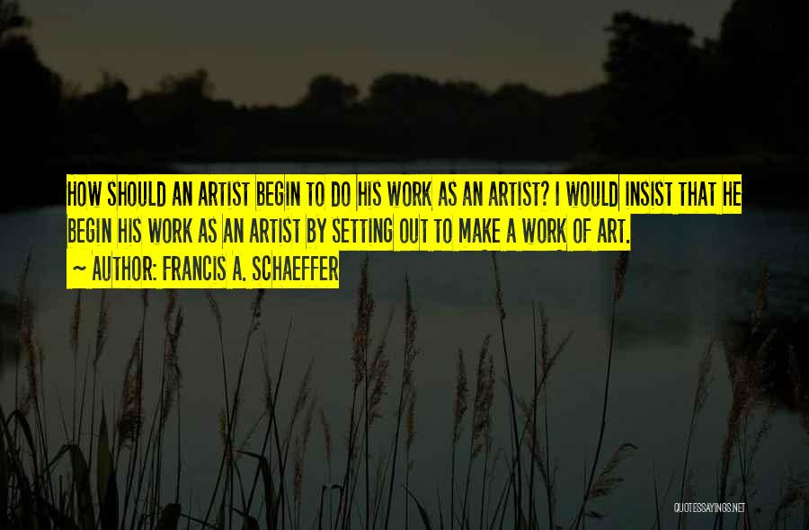 Francis A. Schaeffer Quotes: How Should An Artist Begin To Do His Work As An Artist? I Would Insist That He Begin His Work