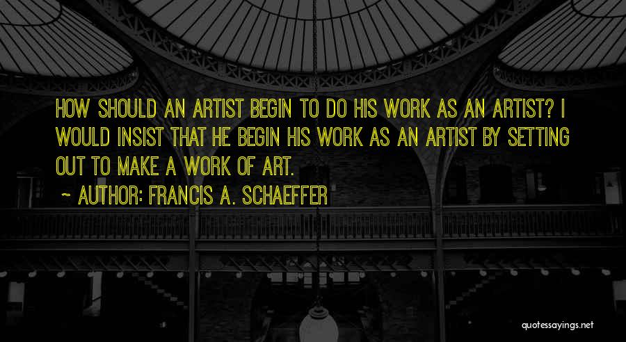 Francis A. Schaeffer Quotes: How Should An Artist Begin To Do His Work As An Artist? I Would Insist That He Begin His Work