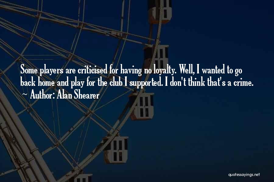 Alan Shearer Quotes: Some Players Are Criticised For Having No Loyalty. Well, I Wanted To Go Back Home And Play For The Club