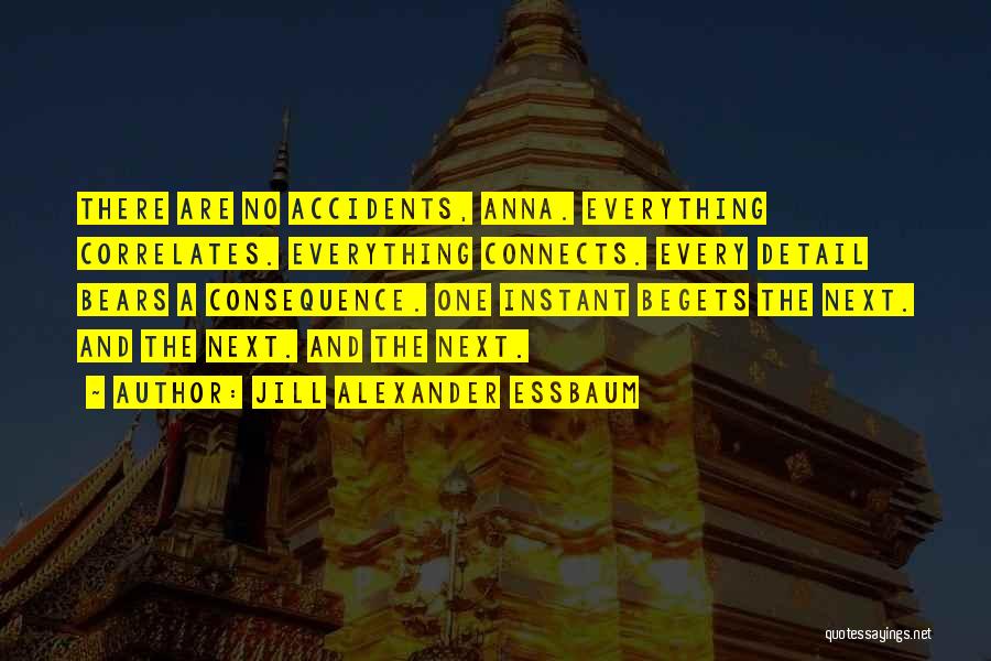 Jill Alexander Essbaum Quotes: There Are No Accidents, Anna. Everything Correlates. Everything Connects. Every Detail Bears A Consequence. One Instant Begets The Next. And