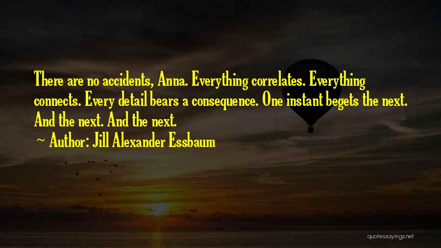 Jill Alexander Essbaum Quotes: There Are No Accidents, Anna. Everything Correlates. Everything Connects. Every Detail Bears A Consequence. One Instant Begets The Next. And