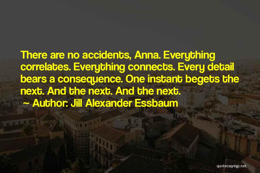 Jill Alexander Essbaum Quotes: There Are No Accidents, Anna. Everything Correlates. Everything Connects. Every Detail Bears A Consequence. One Instant Begets The Next. And