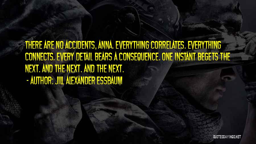 Jill Alexander Essbaum Quotes: There Are No Accidents, Anna. Everything Correlates. Everything Connects. Every Detail Bears A Consequence. One Instant Begets The Next. And