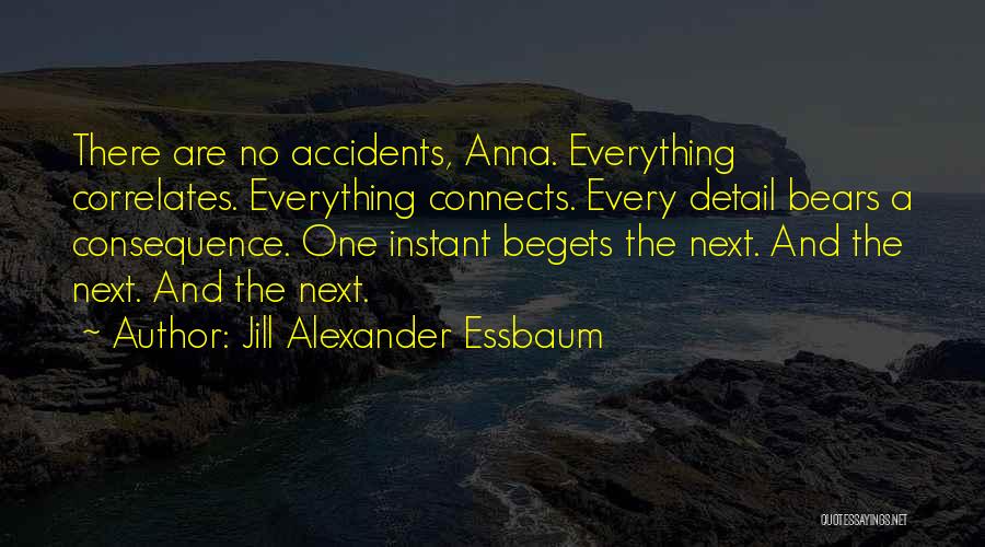 Jill Alexander Essbaum Quotes: There Are No Accidents, Anna. Everything Correlates. Everything Connects. Every Detail Bears A Consequence. One Instant Begets The Next. And