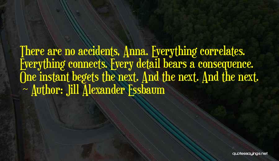 Jill Alexander Essbaum Quotes: There Are No Accidents, Anna. Everything Correlates. Everything Connects. Every Detail Bears A Consequence. One Instant Begets The Next. And