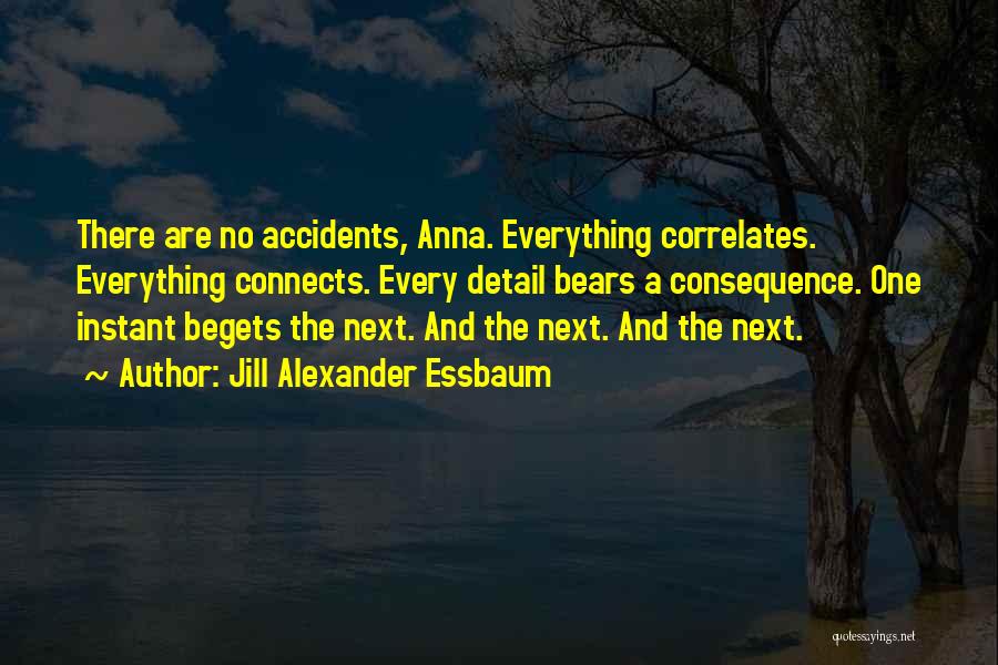 Jill Alexander Essbaum Quotes: There Are No Accidents, Anna. Everything Correlates. Everything Connects. Every Detail Bears A Consequence. One Instant Begets The Next. And