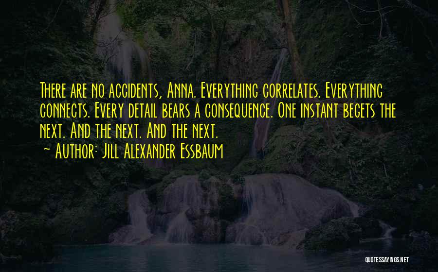 Jill Alexander Essbaum Quotes: There Are No Accidents, Anna. Everything Correlates. Everything Connects. Every Detail Bears A Consequence. One Instant Begets The Next. And