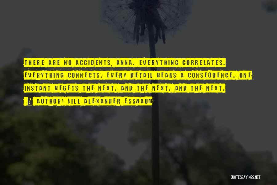 Jill Alexander Essbaum Quotes: There Are No Accidents, Anna. Everything Correlates. Everything Connects. Every Detail Bears A Consequence. One Instant Begets The Next. And