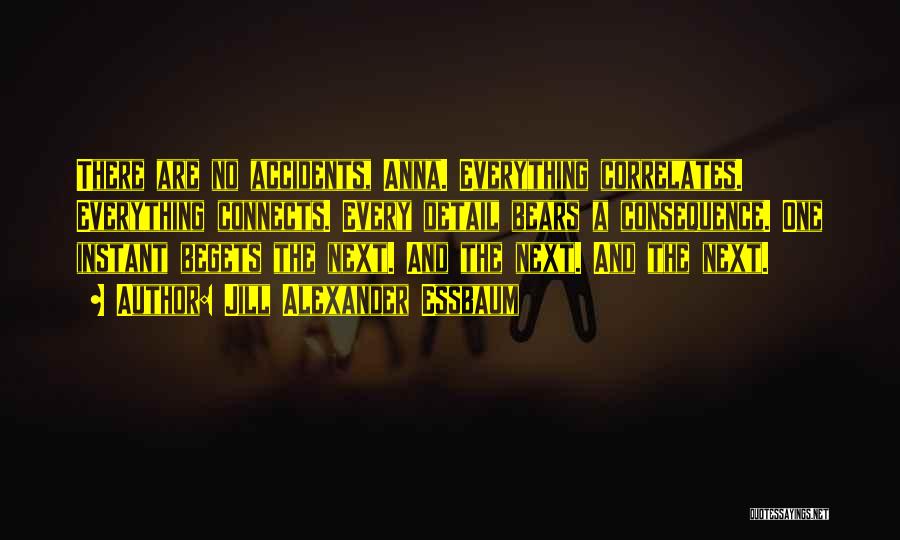 Jill Alexander Essbaum Quotes: There Are No Accidents, Anna. Everything Correlates. Everything Connects. Every Detail Bears A Consequence. One Instant Begets The Next. And