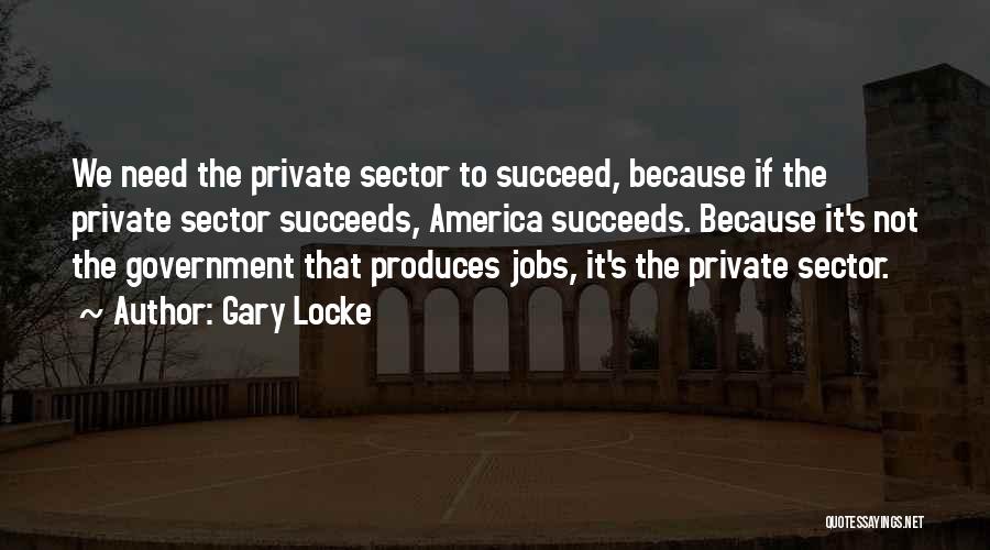 Gary Locke Quotes: We Need The Private Sector To Succeed, Because If The Private Sector Succeeds, America Succeeds. Because It's Not The Government