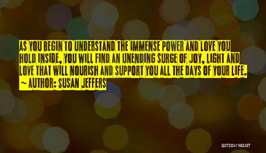 Susan Jeffers Quotes: As You Begin To Understand The Immense Power And Love You Hold Inside, You Will Find An Unending Surge Of