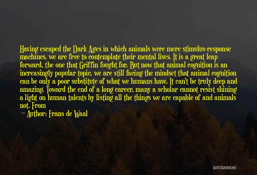 Frans De Waal Quotes: Having Escaped The Dark Ages In Which Animals Were Mere Stimulus-response Machines, We Are Free To Contemplate Their Mental Lives.