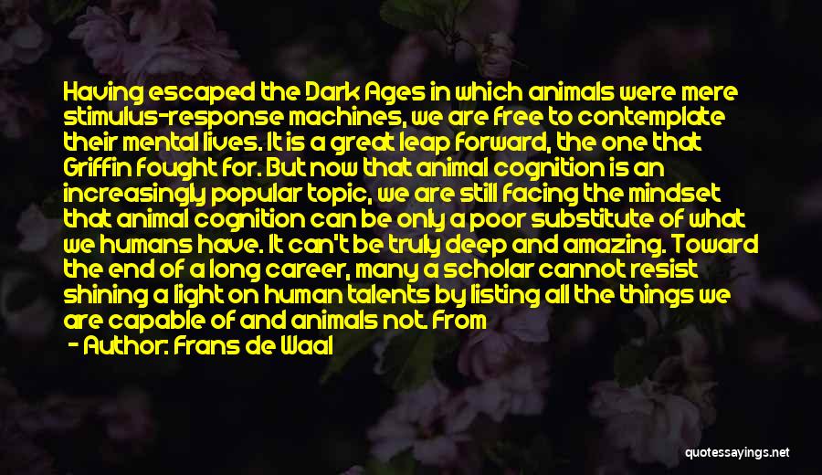 Frans De Waal Quotes: Having Escaped The Dark Ages In Which Animals Were Mere Stimulus-response Machines, We Are Free To Contemplate Their Mental Lives.