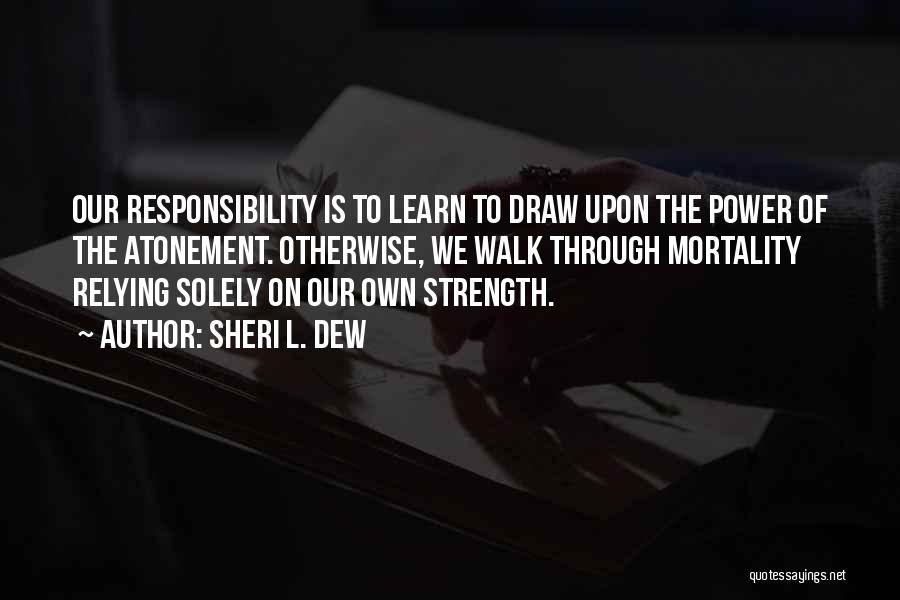 Sheri L. Dew Quotes: Our Responsibility Is To Learn To Draw Upon The Power Of The Atonement. Otherwise, We Walk Through Mortality Relying Solely