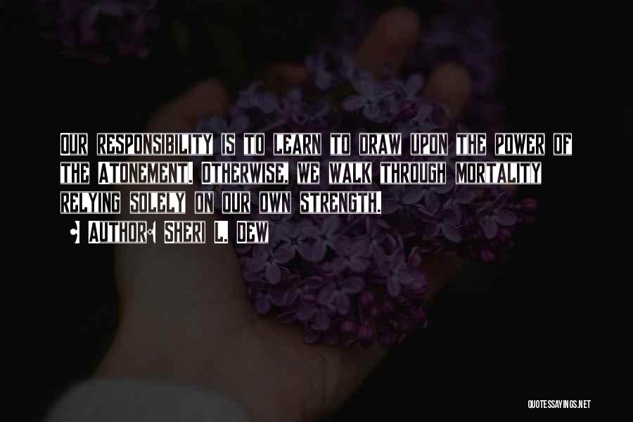 Sheri L. Dew Quotes: Our Responsibility Is To Learn To Draw Upon The Power Of The Atonement. Otherwise, We Walk Through Mortality Relying Solely